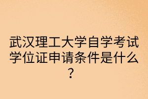 武漢理工大學(xué)自學(xué)考試學(xué)位證申請條件是什么？