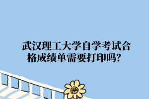 武漢理工大學自學考試合格成績單需要打印嗎？