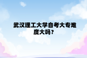 武漢理工大學自考大專難度大嗎？